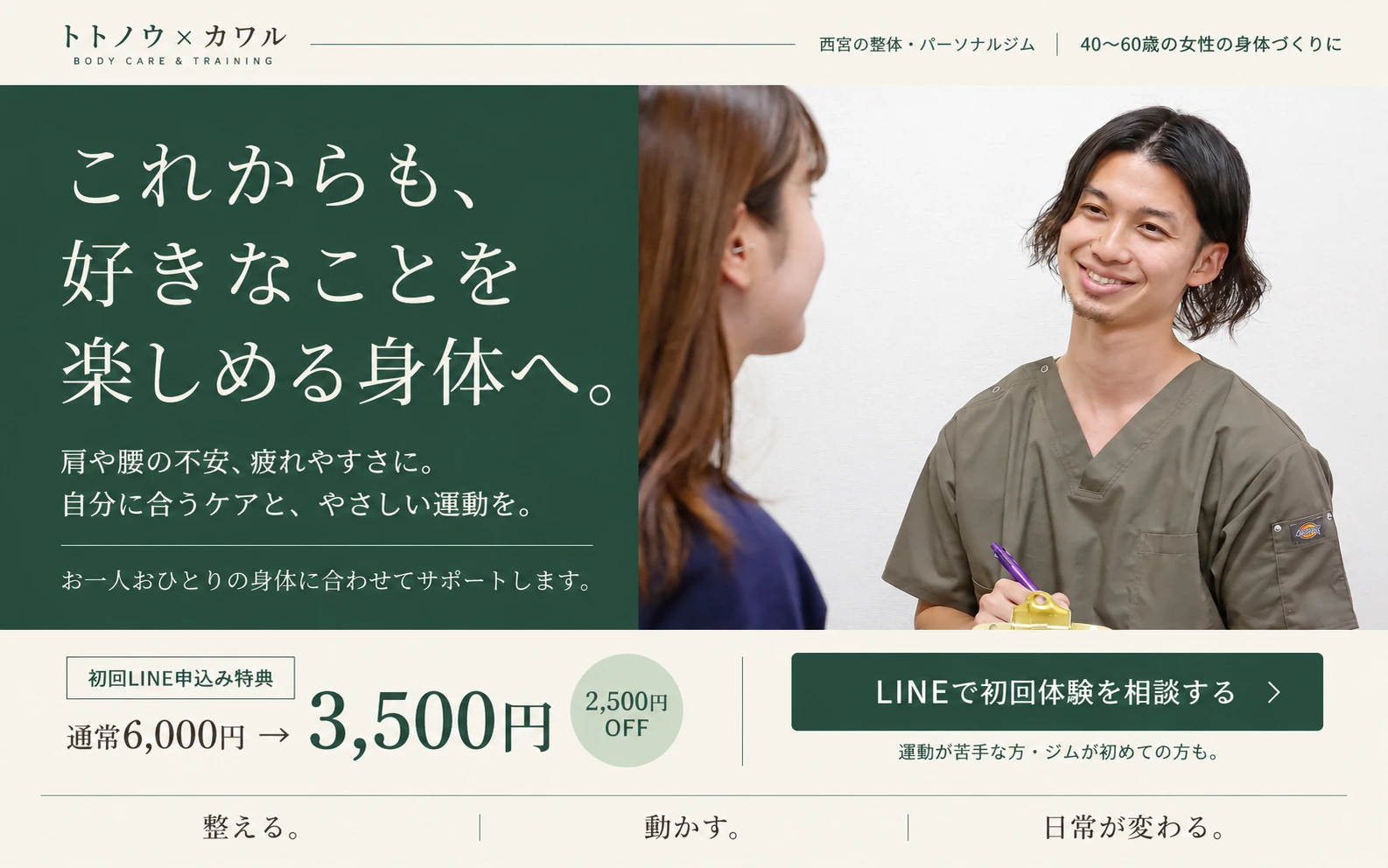 トトノウ×カワル。西宮の整体・パーソナルジム。40〜60歳の女性の身体づくりに。これからも、好きなことを楽しめる身体へ。肩や腰の不安、疲れやすさに。自分に合うケアと、やさしい運動を。お一人おひとりの身体に合わせてサポートします。初回LINE申込み特典、通常6,000円から2,500円OFFで3,500円。LINEで初回体験を相談する。運動が苦手な方・ジムが初めての方も。